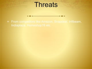 Threats 
 From competitors like Amazon, Snapdeal, Infibeam, 
Indiaplaza, Homeshop18 etc. 
 
