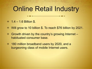 Online Retail Industry 
 1.4 – 1.6 Billion $. 
 Will grow to 10 billion $. To reach $76 billion by 2021. 
 Growth driven by the country’s growing Internet – 
habituated consumer base. 
 180 million broadband users by 2020, and a 
burgeoning class of mobile Internet users. 
 