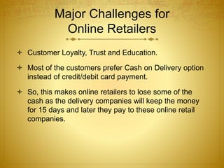 Major Challenges for 
Online Retailers 
 Customer Loyalty, Trust and Education. 
 Most of the customers prefer Cash on Delivery option 
instead of credit/debit card payment. 
 So, this makes online retailers to lose some of the 
cash as the delivery companies will keep the money 
for 15 days and later they pay to these online retail 
companies. 
 