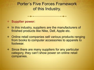 Porter’s Five Forces Framework 
of this Industry. 
 Supplier power: 
 In this industry, suppliers are the manufacturers of 
finished products like Nike, Dell, Apple etc. 
 Online retail companies sell various products ranging 
from books to computer accessories to apparels to 
footwear. 
 Since there are many suppliers for any particular 
category, they can’t show power on online retail 
companies. 
 
