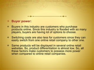  Buyer power: 
 Buyers in this industry are customers who purchase 
products online. Since this industry is flooded with so many 
players, buyers are having lot of options to choose. 
 Switching costs are also less for customers since they can 
easily switch from one online retail company to other one. 
 Same products will be displayed in several online retail 
websites. So, product differentiation is almost low. So, all 
these factors make customers to possess more power 
when compared to online retail companies. 
 