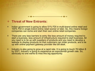  Threat of New Entrants: 
 Indian government is going to allow 51% FDI in multi-brand online retail and 
100% FDI in single brand online retail sooner or later. So, this means foreign 
companies can come and start their own online retail companies. 
 There are very less barriers to entry like less amount of money required to 
start a business, less amount of infrastructure required to start business. All 
you need is to tie up with suppliers of products and you need to develop a 
website to display products so that customers can order products, and a tie 
up with online payment gateway provider like bill desk. 
 Industry is also going to grow at a rapid rate. It is going to touch 76 billion $ 
by 2021. Industry is going to experience an exponential growth rate. So, 
obviously no one wants to miss this big opportunity. 
 