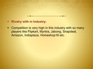  Rivalry with in Industry: 
 Competition is very high in this industry with so many 
players like Flipkart, Myntra, Jabong, Snapdeal, 
Amazon, Indiaplaza, Homeshop18 etc. 
 