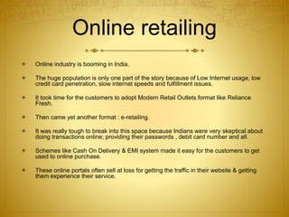 Online retailing 
 Online industry is booming in India. 
 The huge population is only one part of the story because of Low Internet usage, low 
credit card penetration, slow internet speeds and fulfillment issues. 
 It took time for the customers to adopt Modern Retail Outlets format like Reliance 
Fresh. 
 Then came yet another format : e-retailing. 
 It was really tough to break into this space because Indians were very skeptical about 
doing transactions online; providing their passwords , debit card number and all. 
 Schemes like Cash On Delivery & EMI system made it easy for the customers to get 
used to online purchase. 
 These online portals often sell at loss for getting the traffic in their website & getting 
them experience their service. 
 