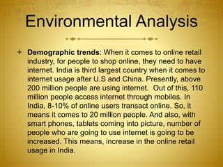 Environmental Analysis 
 Demographic trends: When it comes to online retail 
industry, for people to shop online, they need to have 
internet. India is third largest country when it comes to 
internet usage after U.S and China. Presently, above 
200 million people are using internet. Out of this, 110 
million people access internet through mobiles. In 
India, 8-10% of online users transact online. So, it 
means it comes to 20 million people. And also, with 
smart phones, tablets coming into picture, number of 
people who are going to use internet is going to be 
increased. This means, increase in the online retail 
usage in India. 
 