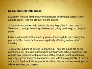  Socio-cultural Influences: 
• Culturally, Indians tend to buy the products in physical stores. They 
want to touch, feel the product before buying. 
• If the risk associated with product is very high, like in purchase of 
Television, Laptop, Washing Machine etc., they tend to go to physical 
store. 
• Indians will mostly influenced by peers, friends while purchasing the 
products. So, these factors are negatively affecting online retail 
industry. 
• But slowly, culture of buying is changing. They are going for online 
purchases but this rate is less when compared to offline purchase. But 
with 30 day replacement guarantee, if the product is not functioning 
properly, by E-commerce companies, and with the availability of peer’s 
or friend’s feedback about products online, they are slowly moving from 
offline to online purchases. 
 