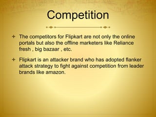 Competition 
 The competitors for Flipkart are not only the online 
portals but also the offline marketers like Reliance 
fresh , big bazaar , etc. 
 Flipkart is an attacker brand who has adopted flanker 
attack strategy to fight against competition from leader 
brands like amazon. 
 