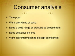 Consumer analysis 
 Time poor 
 Want everything at ease 
 Need a wide range of products to choose from 
 Need deliveries on time 
 Want their information to be kept confidential 
 