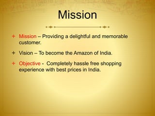 Mission 
 Mission – Providing a delightful and memorable 
customer. 
 Vision – To become the Amazon of India. 
 Objective - Completely hassle free shopping 
experience with best prices in India. 
 