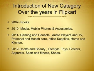 Introduction of New Category 
Over the years in Flipkart 
 2007- Books 
 2010- Media. Mobile Phones & Accessories. 
 2011- Gaming and Console , Audio Players and TV, 
Personal and Health care, office Supplies, Home and 
Kitchen. 
 2012-Health and Beauty , Lifestyle, Toys, Posters, 
Apparels, Sport and fitness, Shoes. 
 