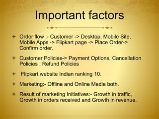 Important factors 
 Order flow :- Customer -> Desktop, Mobile Site, 
Mobile Apps -> Flipkart page -> Place Order-> 
Confirm order. 
 Customer Policies-> Payment Options, Cancellation 
Policies , Refund Policies 
 Flipkart website Indian ranking 10. 
 Marketing:- Offline and Online Media both. 
 Result of marketing Initiatives:- Growth in traffic, 
Growth in orders received and Growth in revenue. 
 