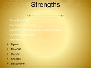 Strengths 
• Strong Brand Value 
• Own logistics arm e-Kart 
• Own Online payment gateway solution Payzippy. 
• Own Marketplace Model. 
• Acquisitions 
 Myntra. 
 Mime360 
 Weread. 
 Chakpak. 
 Letsbuy.com. 
 