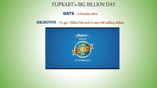 FLIPKART’s-BIG BILLION DAY 
DATE : 6 October 2014 
OBJECTIVE : To get 1 Billon hits and to earn 100 million dollars 
 