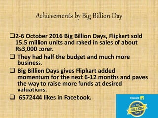 Achievements by Big Billion Day
2-6 October 2016 Big Billion Days, Flipkart sold
15.5 million units and raked in sales of about
Rs3,000 corer.
 They had half the budget and much more
business.
 Big Billion Days gives Flipkart added
momentum for the next 6-12 months and paves
the way to raise more funds at desired
valuations.
 6572444 likes in Facebook.
 