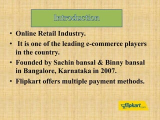 • Online Retail Industry.
• It is one of the leading e-commerce players
in the country.
• Founded by Sachin bansal & Binny bansal
in Bangalore, Karnataka in 2007.
• Flipkart offers multiple payment methods.
 