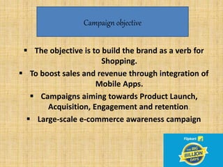 v
 The objective is to build the brand as a verb for
Shopping.
 To boost sales and revenue through integration of
Mobile Apps.
 Campaigns aiming towards Product Launch,
Acquisition, Engagement and retention.
 Large-scale e-commerce awareness campaign
Campaign objective
 