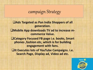 campaign Strategy
Ads Targeted as Pan India Shoppers of all
generation.
Mobile App downloads TV ad to increase m-
commerce Value.
Category Focused FB page i.e. books, Smart
phones ,fashion etc, which is for building
engagement with fans.
It Executes lots of YouTube Campaigns. i.e.
Search Page, Display ad, Video ad etc.
 