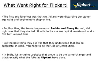 What Went Right for Flipkart!
• The first and foremost was that we Indians were discarding our stone-
age ways and beginning to shop online.
• Another thing the two entrepreneurs, Sachin and Binny Bansal, did
right was that they started off with books – a low capital investment and a
fast turn-around time.
• But the best thing they did was that they understood that too be
successful in India, you need to be the God of Distribution.
• In India, it’s amazing Logistics that prove to be the game-changer and
that’s exactly what the folks at Flipkart have done.
 