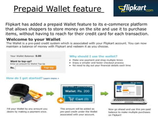 Flipkart has added a prepaid Wallet feature to its e-commerce platform
that allows shoppers to store money on the site and use it to purchase
items, without having to reach for their credit card for each transaction.
Prepaid Wallet feature
 