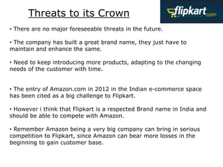 Threats to its Crown
• There are no major foreseeable threats in the future.
• The company has built a great brand name, they just have to
maintain and enhance the same.
• Need to keep introducing more products, adapting to the changing
needs of the customer with time.
• The entry of Amazon.com in 2012 in the Indian e-commerce space
has been cited as a big challenge to Flipkart.
• However i think that Flipkart is a respected Brand name in India and
should be able to compete with Amazon.
• Remember Amazon being a very big company can bring in serious
competition to Flipkart, since Amazon can bear more losses in the
beginning to gain customer base.
 