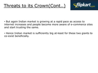 Threats to its Crown(Cont..)
• But again Indian market is growing at a rapid pace as access to
internet increases and people become more aware of e-commerce sites
and start trusting the same.
• Hence Indian market is sufficiently big at-least for these two giants to
co-exist beneficially.
 