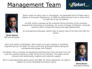 Management Team
Sachin Bansal
CEO and Co-founder
Binny Bansal
COO and Co-founder
Sachin spent his early years in Chandigarh. He graduated from IIT-Delhi with a
degree in Computer Engineering. In 2006 he joined Amazon.com in India which
he later left to set-up Flipkart.
As CEO, Sachin oversees all the customer facing activities of the company
ranging from technology to marketing. He is also in charge of Flipkart's corporate
divisions which include the finance and legal departments.
An avid gaming enthusiast, Sachin likes to spend most of his free time with his
family.
Born and raised in Chandigarh, Binny went on to get a degree in Computer
Engineering from IIT Delhi. He had a brief stint at Amazon before taking the
entrepreneurial plunge with Flipkart.
At Flipkart, Binny oversees all operational activities that come into play from the
time the customer places an order till the time of delivery. This spans across
divisions like warehousing, logistics and customer support.
Binny is also passionate about soccer and NBA. An active sportsman, he used to
captain his school basketball and soccer teams.
 