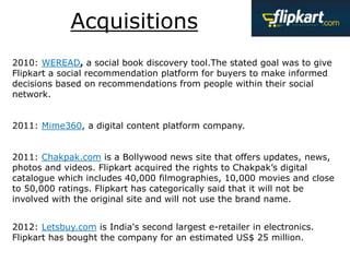 Acquisitions
2010: WEREAD, a social book discovery tool.The stated goal was to give
Flipkart a social recommendation platform for buyers to make informed
decisions based on recommendations from people within their social
network.
2011: Mime360, a digital content platform company.
2011: Chakpak.com is a Bollywood news site that offers updates, news,
photos and videos. Flipkart acquired the rights to Chakpak’s digital
catalogue which includes 40,000 filmographies, 10,000 movies and close
to 50,000 ratings. Flipkart has categorically said that it will not be
involved with the original site and will not use the brand name.
2012: Letsbuy.com is India's second largest e-retailer in electronics.
Flipkart has bought the company for an estimated US$ 25 million.
 