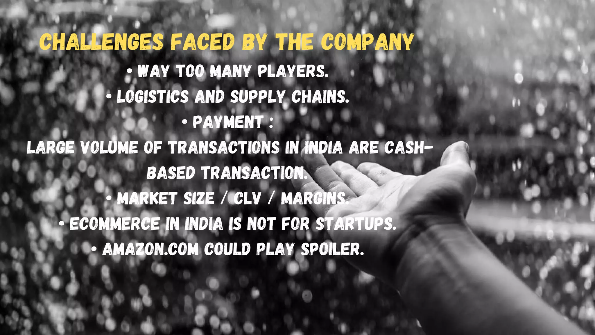 Challenges Faced by the Company
• Way too many players.
• Logistics and Supply Chains.
• Payment :
Large volume of transactions in india are cash-
based transaction.
• Market Size / CLV / Margins.
• Ecommerce in india is not for startups.
• Amazon.com could play spoiler.






 