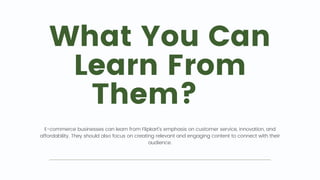 What You Can
Learn From
Them? 📖
E-commerce businesses can learn from Flipkart's emphasis on customer service, innovation, and
affordability. They should also focus on creating relevant and engaging content to connect with their
audience.
 