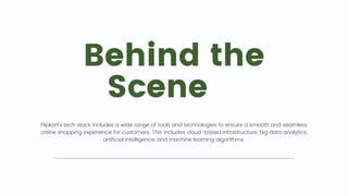 Behind the
Scene 🎥
Flipkart's tech stack includes a wide range of tools and technologies to ensure a smooth and seamless
online shopping experience for customers. This includes cloud-based infrastructure, big data analytics,
artificial intelligence, and machine learning algorithms.
 