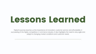 Lessons Learned
Flipkart's journey teaches us the importance of innovation, customer service, and affordability in
succeeding in the highly competitive e-commerce industry. It also highlights the need to stay agile and
adapt to changing market conditions and customer needs.
 