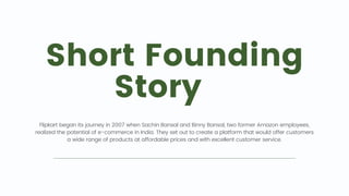 Short Founding
Story 🔍
Flipkart began its journey in 2007 when Sachin Bansal and Binny Bansal, two former Amazon employees,
realized the potential of e-commerce in India. They set out to create a platform that would offer customers
a wide range of products at affordable prices and with excellent customer service.
 