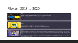 Flipkart: 2018 to 2020
2018:
Walmart acquired 77% stake in Flipkart for Rs. 111,824 crores (US$ 16 billion).
Flipkart launched 2GUD, a marketplace that features refurbished smartphones, tablets, laptops, and other electronic
accessories
2019:
Launched its online grocery store, ‘Supermart’, in Mumbai.
Flipkart brought US brand Nautica onboard to tap Indian fashion market
2020:
Flipkart recorded 110 order placements per second during their annual Big Billion Days Sale event in October. The company
stated that >50% orders were from Tier III cities and beyond. Flipkart partnered with PayTM for its annual Big Billion Days Sale
event.
Flipkart acquired a 7.8% stake in Aditya Birla Fashion and Retail, for US$ 203.8 million and a minority stake in Arvind Youth
Brands for US$ 36.88 million
 