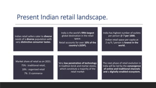 Present Indian retail landscape.
Indian retail sellers cater to diverse
needs of a diverse population with
very distinctive consumer tastes.
India is the world’s fifth-largest
global destination in the retail
space.
Retail accounts for over 10% of the
country’s (GDP).
India has highest number of outlets
per person @ 7 per 1000.
Indian retail space per capita at
2 sq ft / person is lowest in the
world.
Market share of retail as on 2021:
75% : traditional retail,
18% : organized retail
7% : E-commerce
Very low penetration of technology
in tradition brick and mortar stores,
which constitute a majority of the
retail market
The next phase of retail evolution in
India will be led by the convergence
of online and traditional channels
and a digitally-enabled ecosystem,
 
