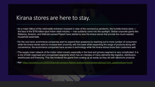 Kirana stores are here to stay.
As a major fallout of the nationwide lockdown imposed in view of the coronavirus pandemic, the humble kirana store —
the face of the $750 billion-plus Indian retail industry — has suddenly come into the spotlight. Global corporate giants like
Reliance, Amazon, and Walmart-owned-Flipkart have started to woo the kirana stores that provide the much-needed
household essentials.
On the one hand, ecommerce companies want to expand their presence by reaching out to more number of consumers
while the kirana stores want to increase their proximity with this base while expanding the range of products along with
convenience. the ecommerce companies have access to technology while the kirana stores know their customers well.
The supply chain network of the Indian retail industry especially in the food and grocery segment is very complicated. It is
a mix of both organised and unorganised segments which has an interplay of many elements like logistics, distributors,
warehouses and financing. This has hindered the giants from scaling up as easily as they did with electronic products
Ref: https://yourstory.com/2020/05/jiomart-amazon-flipkart-wooing-kirana-stores-startups?utm_pageloadtype=scroll
 