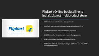 Flipkart : Online book selling to
India’s biggest multiproduct store
• 2007: Online book seller from two story apartment
• 2010: COD, foray into music movies and games & Introduction of FCs
• 2011:An advertisement campaign with 3 key proposition.
• 2012-13: intensified competition with Product offering expansion.
• 2014: Continuing with bolt on acquisitions like MYNTRA
• 2015:4billion GMV with Two strategic changes : 100K seller base from 30K & E
kart as separate division
 