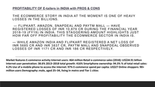 THE ECOMMERCE STORY IN INDIA AT THE MOMENT IS ONE OF HEAVY
LOSSES IN THE BILLIONS.
— FLIPKART, AMAZON, SNAPDEAL AND PAYTM MALL — HAVE
REGISTERED LOSSES OF INR 10,879 CR DURING THE FINANCIAL YEAR
2018-19 (FY19) IN INDIA. THIS STAGGERING AMOUNT HIGHLIGHTS JUST
HOW FAR OFF PROFITABILITY THE ECOMMERCE SECTOR IN INDIA IS.
— WHILE AMAZON INDIA AND FLIPKART REGISTERED A NET LOSS OF
INR 5685 CR AND INR 3837 CR, PAYTM MALL AND SNAPDEAL OBSERVED
LOSSES OF INR 1171 CR AND INR 186 CR RESPECTIVELY.
PROFITABILITY OF E-tailers in INDIA with PROS & CONS
Market features E-commerce activity Internet users: 464 million Retail e-commerce sales (2018): US$34.91 billion
Internet user penetration: 38.6% 2013–2018 total growth: 416% Smartphone ownership: 94.3% % of total retail sales:
4.2% Use of a mobile phone to access the internet: 97% E-commerce spend per capita: US$27 Online shoppers: 90+
million users Demography: male, aged 25–34, living in metro and Tier 1 cities
 