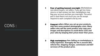 CONS :
1 Fear of getting banned overnight -Marketplaces
care about buyers, not sellers. If you get too many
returns or bad reviews too fast, marketplaces may
flag your account and ban you overnight. The worst
part is that there’s not much you can do except
respond to each complaint one by one.
2 Copycat sellers-When you set up your products,
may face some product photography costs. Many
sellers who sell the same product may copy your
images and descriptions to avoid these costs and
your sales by keeping their prices lower than yours.
3 High marketplace fees-Selling on marketplaces is
really expensive. Averagely the fee is around 30%
referral fee, shipping charges, commission and GST
services) of the product price.
 