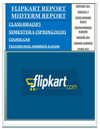 CONTENTS:
 Introduction of Group Members
 Introduction of Flipkart
 E-Business model
 E-Commerce
 Market analysis
 Competitors analysis
 Future Recommendations
REPORT BY:
GROUP 7
SYED MOHIB
RIZVI
MUHAMMAD
ASKARI
MOHIB ALI
UMAIR AHMED
SAAD ALI
CLASS:BBA(SP)
SEMESTER:I-(SPRING2020)
COURSE:CAB
TEACHER:MISS AMBREEN R.KHAN
FLIPKART REPORT
MIDTERM REPORT
 