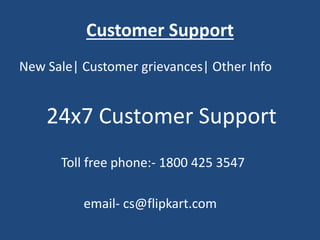 Customer Support
New Sale| Customer grievances| Other Info
24x7 Customer Support
Toll free phone:- 1800 425 3547
email- cs@flipkart.com
 