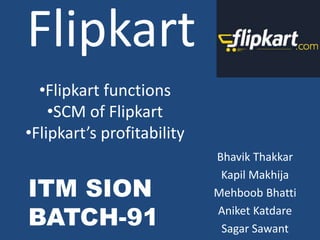 Flipkart
Bhavik Thakkar
Kapil Makhija
Mehboob Bhatti
Aniket Katdare
Sagar Sawant
•Flipkart functions
•SCM of Flipkart
•Flipkart’s profitability
ITM SION
BATCH-91
 