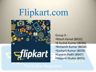 Flipkart.com

        Group 9 :
        •Ritesh Kamal (B032)
        •B Kushal Kumar (B036)
        •Richansh Kumar (B038)
        •Sushant Kumar (B039)
        •Ganesh Padhi (B047)
        •Mayank Shukla (B055)
 