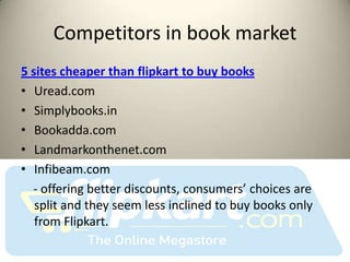 Competitors in book market
5 sites cheaper than flipkart to buy books
• Uread.com
• Simplybooks.in
• Bookadda.com
• Landmarkonthenet.com
• Infibeam.com
  - offering better discounts, consumers’ choices are
   split and they seem less inclined to buy books only
   from Flipkart.
 