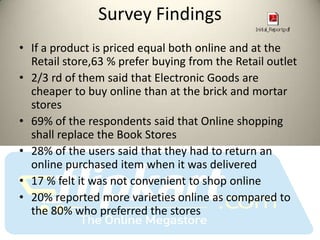 Survey Findings
• If a product is priced equal both online and at the
  Retail store,63 % prefer buying from the Retail outlet
• 2/3 rd of them said that Electronic Goods are
  cheaper to buy online than at the brick and mortar
  stores
• 69% of the respondents said that Online shopping
  shall replace the Book Stores
• 28% of the users said that they had to return an
  online purchased item when it was delivered
• 17 % felt it was not convenient to shop online
• 20% reported more varieties online as compared to
  the 80% who preferred the stores
 