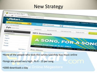 New Strategy




•None of the people who took the survey said they buy music online

•Songs are priced very high , Rs 6 - 15 per song

•5000 downloads a day
 
