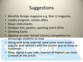 Suggestions
• Monthly foreign magazine e.g. Man U magazine
• Loyalty program, combo offers
• Music instruments
• Outdoor kits, posters, sporting event DVDs
• Greeting Cards
• Sponsor an Inter School Literary Competition to
  encourage students to read
• Along with book ordered, send some more books (
  popular and related ) with the courier guy to show to
  customers
• Flyte, digital music sales channel of Flipkart can have
  a relook at the prices
 