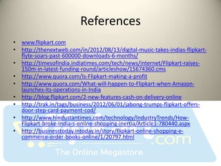 References
• www.flipkart.com
• http://thenextweb.com/in/2012/08/13/digital-music-takes-indias-flipkart-
  flyte-soars-past-600000-downloads-6-months/
• http://timesofindia.indiatimes.com/tech/news/internet/Flipkart-raises-
  150m-in-latest-funding-round/articleshow/15674360.cms
• http://www.quora.com/Is-Flipkart-making-a-profit
• http://www.quora.com/What-will-happen-to-Flipkart-when-Amazon-
  launches-its-operations-in-India
• http://blog.flipkart.com/2-new-features-cash-on-delivery-online
• http://trak.in/tags/business/2012/06/01/jabong-trumps-flipkart-offers-
  door-step-card-payment-cod/
• http://www.hindustantimes.com/technology/IndustryTrends/How-
  Flipkart-broke-India-s-online-shopping-inertia/Article1-780440.aspx
• http://businesstoday.intoday.in/story/flipkart-online-shopping-e-
  commerce-order-books-online/1/20797.html
 
