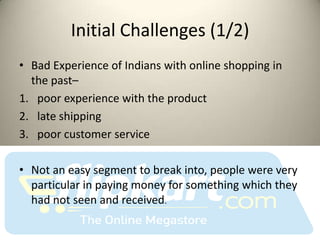 Initial Challenges (1/2)
• Bad Experience of Indians with online shopping in
  the past–
1. poor experience with the product
2. late shipping
3. poor customer service

• Not an easy segment to break into, people were very
  particular in paying money for something which they
  had not seen and received.
 