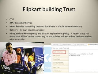 Flipkart building Trust
•   COD
•   24*7 Customer Service
•   Never Promise something that you don’t have – it built its own inventory
•   Delivery – its own courier company
•   No-Questions-Return policy and 30 days replacement policy - A recent study has
    found that 89% of online buyers say return policies influence their decision to shop
    with an e-tailer
 