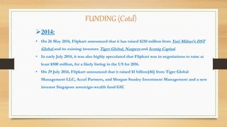 2014:
• On 26 May 2014, Flipkart announced that it has raised $210 million from Yuri Milner’s DST
Global and its existing investors Tiger Global, Naspers and Iconiq Capital.
• In early July 2014, it was also highly speculated that Flipkart was in negotiations to raise at
least $500 million, for a likely listing in the US for 2016.
• On 29 July 2014, Flipkart announced that it raised $1 billion[46] from Tiger Global
Management LLC, Accel Partners, and Morgan Stanley Investment Management and a new
investor Singapore sovereign-wealth fund GIC
FUNDING (Cotd)
 
